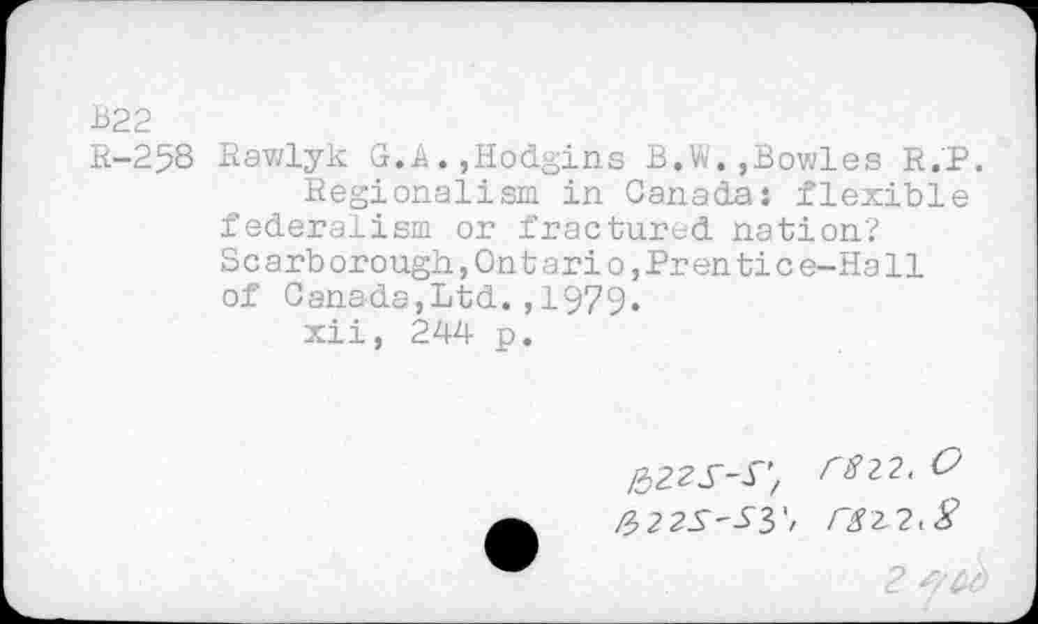 ﻿B22
R-258 Rawlyk G.A.,Hodgins B,W.,Bowles R.P.
Regionalism in Canada: flexible federalism or fractured nation?
S c arb orough,On t ari o,Pren ti c e-Ha11 of Canada,Ltd.,1979.
xii, 244 p.
folZS-S’, r812,0 &22S'Sy,
2